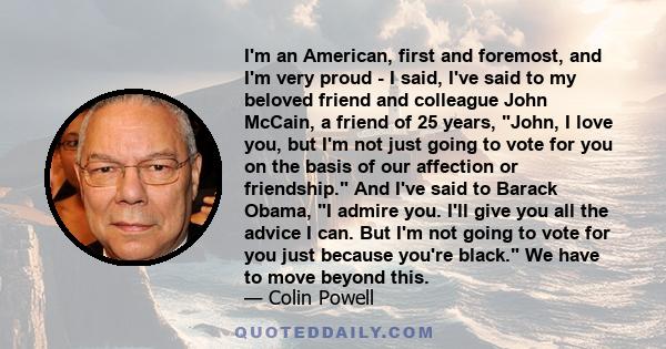 I'm an American, first and foremost, and I'm very proud - I said, I've said to my beloved friend and colleague John McCain, a friend of 25 years, John, I love you, but I'm not just going to vote for you on the basis of