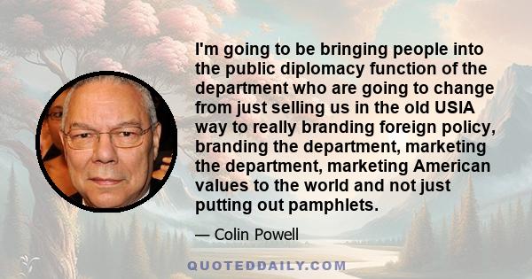 I'm going to be bringing people into the public diplomacy function of the department who are going to change from just selling us in the old USIA way to really branding foreign policy, branding the department, marketing 