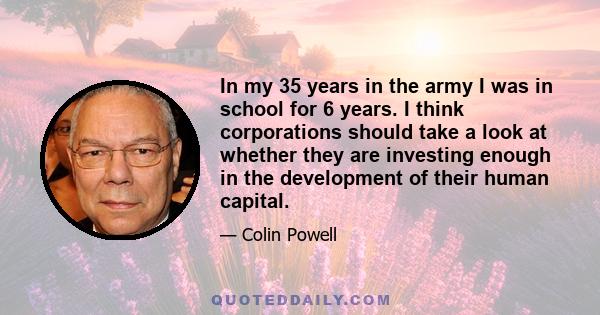 In my 35 years in the army I was in school for 6 years. I think corporations should take a look at whether they are investing enough in the development of their human capital.