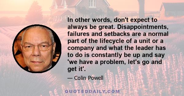 In other words, don't expect to always be great. Disappointments, failures and setbacks are a normal part of the lifecycle of a unit or a company and what the leader has to do is constantly be up and say 'we have a