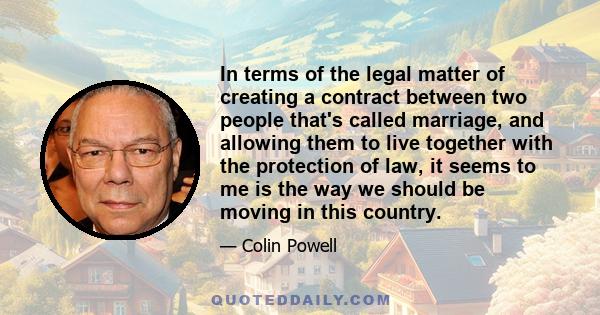 In terms of the legal matter of creating a contract between two people that's called marriage, and allowing them to live together with the protection of law, it seems to me is the way we should be moving in this country.