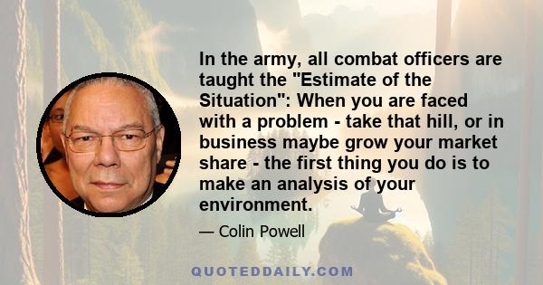 In the army, all combat officers are taught the Estimate of the Situation: When you are faced with a problem - take that hill, or in business maybe grow your market share - the first thing you do is to make an analysis