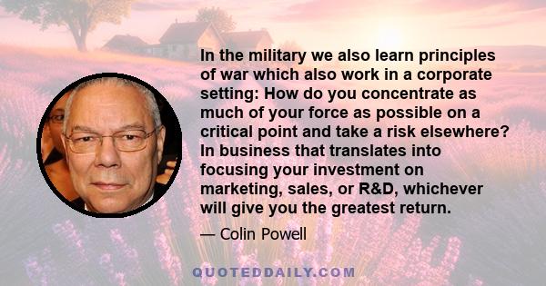 In the military we also learn principles of war which also work in a corporate setting: How do you concentrate as much of your force as possible on a critical point and take a risk elsewhere? In business that translates 