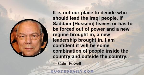 It is not our place to decide who should lead the Iraqi people. If Saddam [Hussein] leaves or has to be forced out of power and a new regime brought in, a new leadership brought in, I am confident it will be some