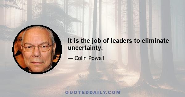 It is the job of leaders to eliminate uncertainty.