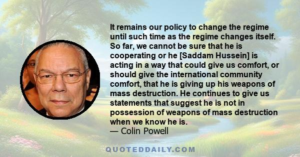 It remains our policy to change the regime until such time as the regime changes itself. So far, we cannot be sure that he is cooperating or he [Saddam Hussein] is acting in a way that could give us comfort, or should