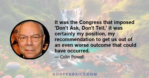 It was the Congress that imposed 'Don't Ask, Don't Tell,' it was certainly my position, my recommendation to get us out of an even worse outcome that could have occurred.