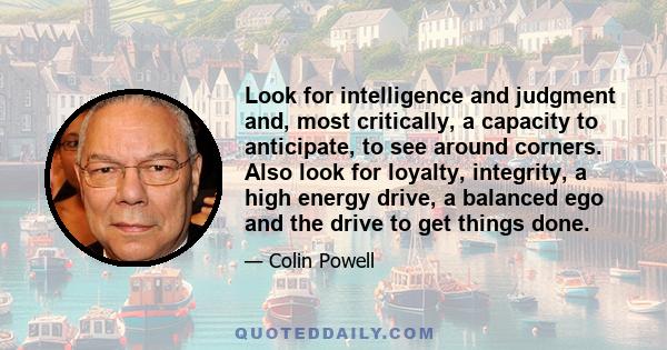 Look for intelligence and judgment and, most critically, a capacity to anticipate, to see around corners. Also look for loyalty, integrity, a high energy drive, a balanced ego and the drive to get things done.