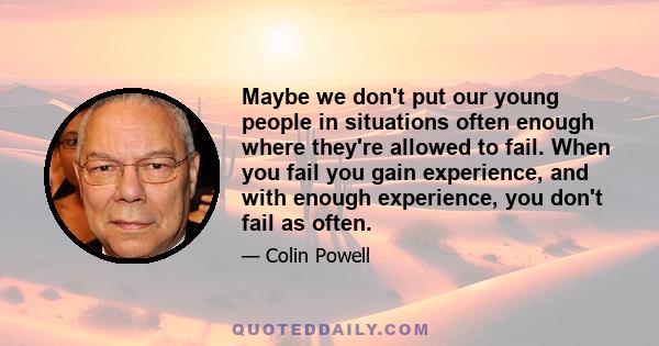 Maybe we don't put our young people in situations often enough where they're allowed to fail. When you fail you gain experience, and with enough experience, you don't fail as often.