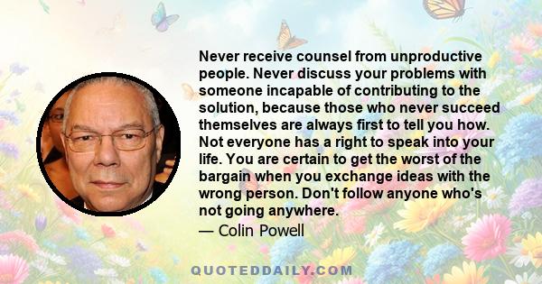 Never receive counsel from unproductive people. Never discuss your problems with someone incapable of contributing to the solution, because those who never succeed themselves are always first to tell you how. Not