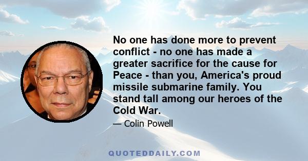 No one has done more to prevent conflict - no one has made a greater sacrifice for the cause for Peace - than you, America's proud missile submarine family. You stand tall among our heroes of the Cold War.