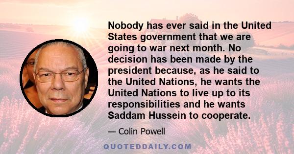 Nobody has ever said in the United States government that we are going to war next month. No decision has been made by the president because, as he said to the United Nations, he wants the United Nations to live up to