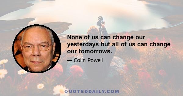 None of us can change our yesterdays but all of us can change our tomorrows.