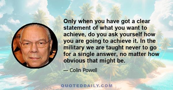 Only when you have got a clear statement of what you want to achieve, do you ask yourself how you are going to achieve it. In the military we are taught never to go for a single answer, no matter how obvious that might