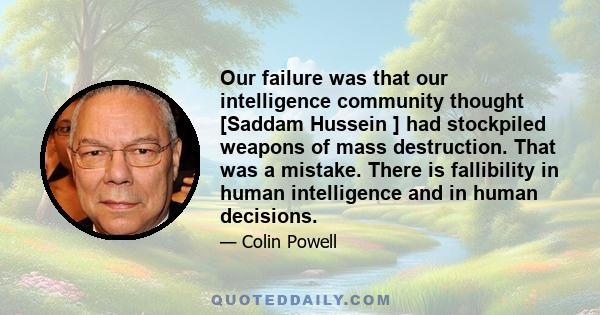 Our failure was that our intelligence community thought [Saddam Hussein ] had stockpiled weapons of mass destruction. That was a mistake. There is fallibility in human intelligence and in human decisions.