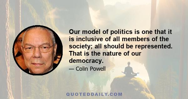 Our model of politics is one that it is inclusive of all members of the society; all should be represented. That is the nature of our democracy.