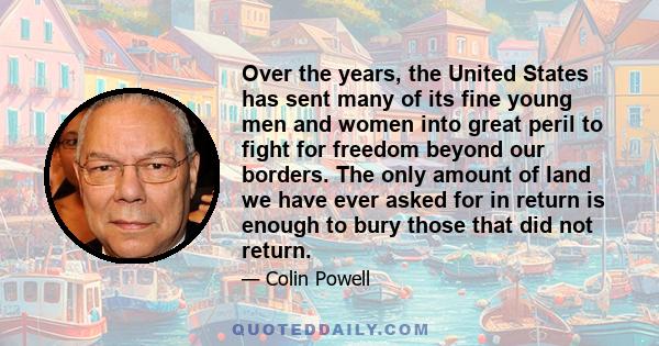 Over the years, the United States has sent many of its fine young men and women into great peril to fight for freedom beyond our borders. The only amount of land we have ever asked for in return is enough to bury those