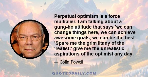 Perpetual optimism is a force multiplier. I am talking about a gung-ho attitude that says 'we can change things here, we can achieve awesome goals, we can be the best. 'Spare me the grim litany of the 'realist;' give me 