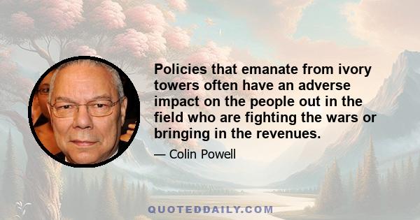 Policies that emanate from ivory towers often have an adverse impact on the people out in the field who are fighting the wars or bringing in the revenues.