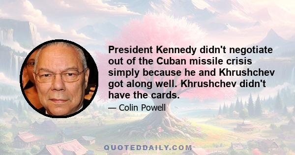 President Kennedy didn't negotiate out of the Cuban missile crisis simply because he and Khrushchev got along well. Khrushchev didn't have the cards.