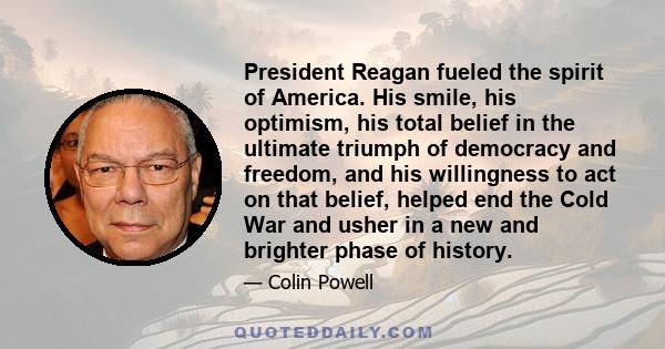 President Reagan fueled the spirit of America. His smile, his optimism, his total belief in the ultimate triumph of democracy and freedom, and his willingness to act on that belief, helped end the Cold War and usher in