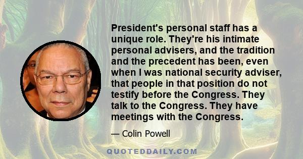 President's personal staff has a unique role. They're his intimate personal advisers, and the tradition and the precedent has been, even when I was national security adviser, that people in that position do not testify