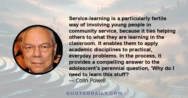 Service-learning is a particularly fertile way of involving young people in community service, because it ties helping others to what they are learning in the classroom. It enables them to apply academic disciplines to