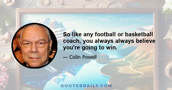 So like any football or basketball coach, you always always believe you're going to win.