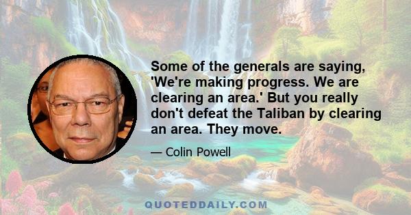 Some of the generals are saying, 'We're making progress. We are clearing an area.' But you really don't defeat the Taliban by clearing an area. They move.