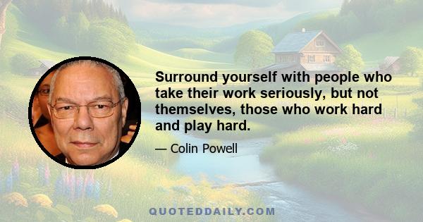 Surround yourself with people who take their work seriously, but not themselves, those who work hard and play hard.