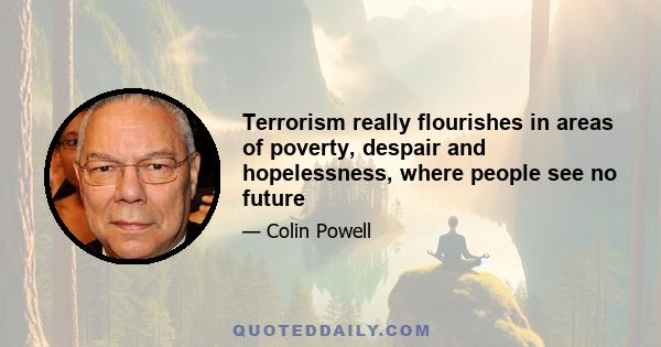 Terrorism really flourishes in areas of poverty, despair and hopelessness, where people see no future