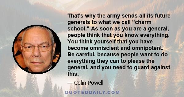 That's why the army sends all its future generals to what we call charm school. As soon as you are a general, people think that you know everything. You think yourself that you have become omniscient and omnipotent. Be