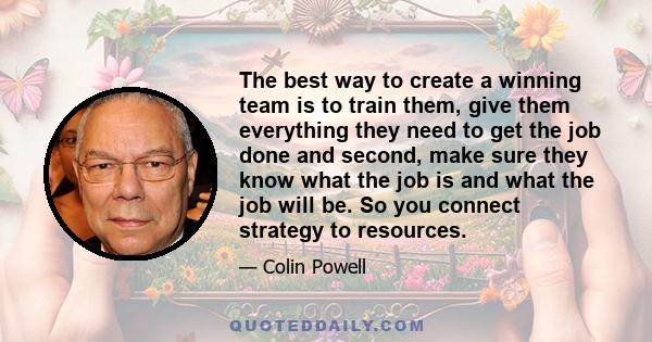 The best way to create a winning team is to train them, give them everything they need to get the job done and second, make sure they know what the job is and what the job will be. So you connect strategy to resources.