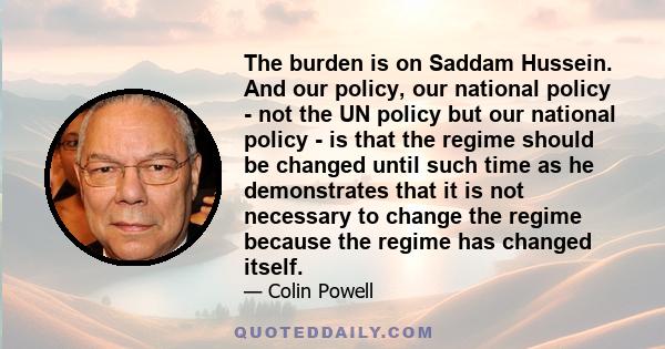 The burden is on Saddam Hussein. And our policy, our national policy - not the UN policy but our national policy - is that the regime should be changed until such time as he demonstrates that it is not necessary to