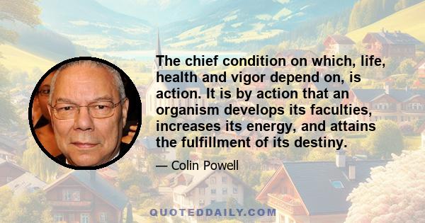 The chief condition on which, life, health and vigor depend on, is action. It is by action that an organism develops its faculties, increases its energy, and attains the fulfillment of its destiny.