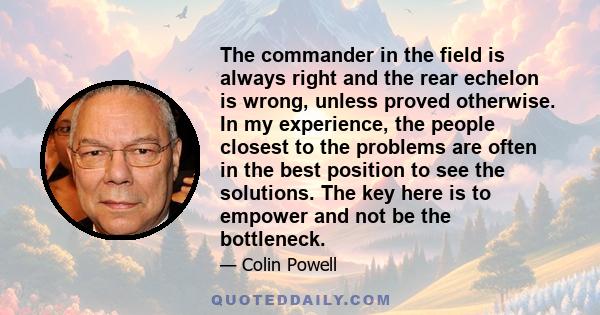 The commander in the field is always right and the rear echelon is wrong, unless proved otherwise. In my experience, the people closest to the problems are often in the best position to see the solutions. The key here