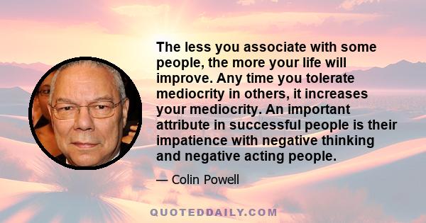 The less you associate with some people, the more your life will improve. Any time you tolerate mediocrity in others, it increases your mediocrity. An important attribute in successful people is their impatience with