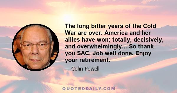 The long bitter years of the Cold War are over. America and her allies have won; totally, decisively, and overwhelmingly....So thank you SAC. Job well done. Enjoy your retirement.