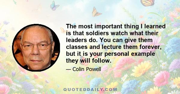 The most important thing I learned is that soldiers watch what their leaders do. You can give them classes and lecture them forever, but it is your personal example they will follow.