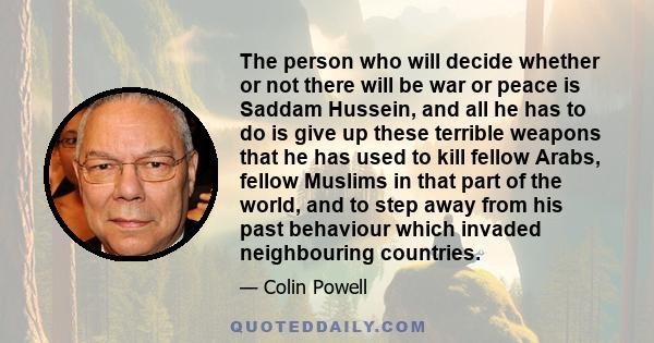 The person who will decide whether or not there will be war or peace is Saddam Hussein, and all he has to do is give up these terrible weapons that he has used to kill fellow Arabs, fellow Muslims in that part of the