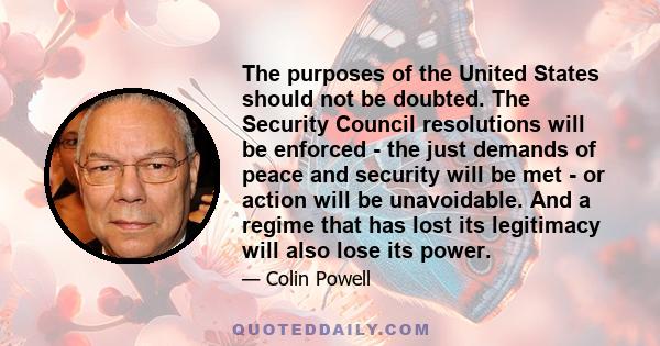 The purposes of the United States should not be doubted. The Security Council resolutions will be enforced - the just demands of peace and security will be met - or action will be unavoidable. And a regime that has lost 