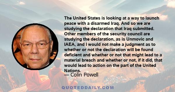 The United States is looking at a way to launch peace with a disarmed Iraq. And so we are studying the declaration that Iraq submitted. Other members of the security council are studying the declaration, as is Unmovic