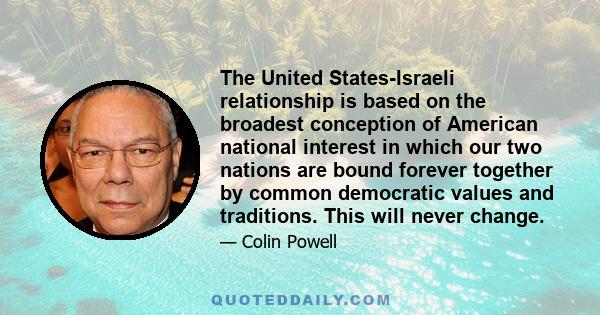 The United States-Israeli relationship is based on the broadest conception of American national interest in which our two nations are bound forever together by common democratic values and traditions. This will never