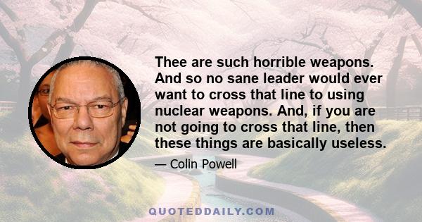 Thee are such horrible weapons. And so no sane leader would ever want to cross that line to using nuclear weapons. And, if you are not going to cross that line, then these things are basically useless.