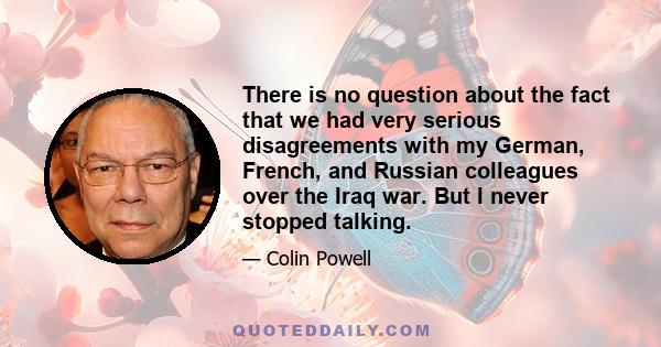 There is no question about the fact that we had very serious disagreements with my German, French, and Russian colleagues over the Iraq war. But I never stopped talking.