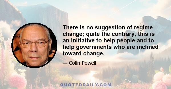 There is no suggestion of regime change; quite the contrary, this is an initiative to help people and to help governments who are inclined toward change.