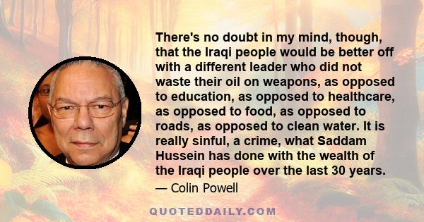 There's no doubt in my mind, though, that the Iraqi people would be better off with a different leader who did not waste their oil on weapons, as opposed to education, as opposed to healthcare, as opposed to food, as