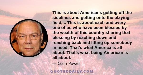 This is about Americans getting off the sidelines and getting onto the playing field, .. This is about each and every one of us who have been blessed by the wealth of this country sharing that blessing by reaching down