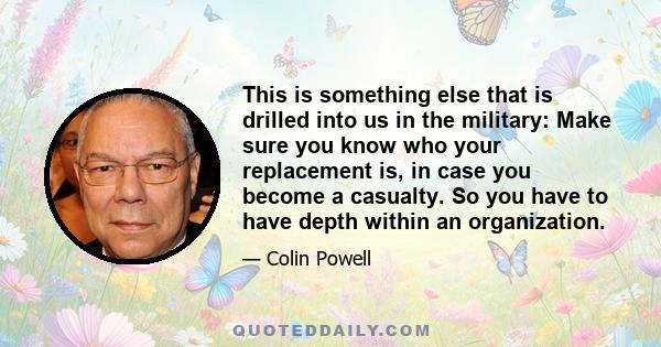 This is something else that is drilled into us in the military: Make sure you know who your replacement is, in case you become a casualty. So you have to have depth within an organization.