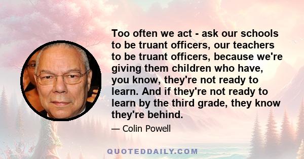 Too often we act - ask our schools to be truant officers, our teachers to be truant officers, because we're giving them children who have, you know, they're not ready to learn. And if they're not ready to learn by the